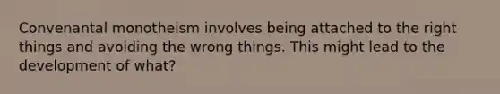 Convenantal monotheism involves being attached to the right things and avoiding the wrong things. This might lead to the development of what?