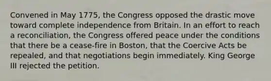 Convened in May 1775, the Congress opposed the drastic move toward complete independence from Britain. In an effort to reach a reconciliation, the Congress offered peace under the conditions that there be a cease-fire in Boston, that the Coercive Acts be repealed, and that negotiations begin immediately. King George III rejected the petition.