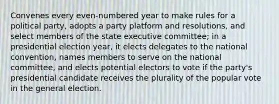 Convenes every even-numbered year to make rules for a political party, adopts a party platform and resolutions, and select members of the state executive committee; in a presidential election year, it elects delegates to the national convention, names members to serve on the national committee, and elects potential electors to vote if the party's presidential candidate receives the plurality of the popular vote in the general election.