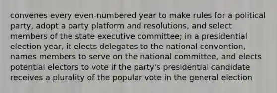 convenes every even-numbered year to make rules for a political party, adopt a party platform and resolutions, and select members of the state executive committee; in a presidential election year, it elects delegates to the national convention, names members to serve on the national committee, and elects potential electors to vote if the party's presidential candidate receives a plurality of the popular vote in the general election