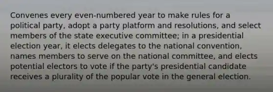 Convenes every even-numbered year to make rules for a political party, adopt a party platform and resolutions, and select members of the state executive committee; in a presidential election year, it elects delegates to the national convention, names members to serve on the national committee, and elects potential electors to vote if the party's presidential candidate receives a plurality of the popular vote in the general election.