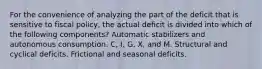 For the convenience of analyzing the part of the deficit that is sensitive to fiscal policy, the actual deficit is divided into which of the following components? Automatic stabilizers and autonomous consumption. C, I, G, X, and M. Structural and cyclical deficits. Frictional and seasonal deficits.