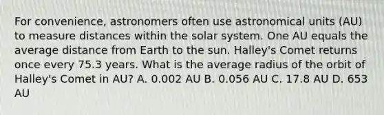 For convenience, astronomers often use astronomical units (AU) to measure distances within the solar system. One AU equals the average distance from Earth to the sun. Halley's Comet returns once every 75.3 years. What is the average radius of the orbit of Halley's Comet in AU? A. 0.002 AU B. 0.056 AU C. 17.8 AU D. 653 AU