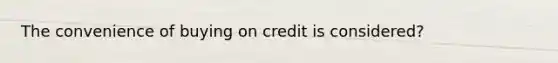 The convenience of buying on credit is considered?