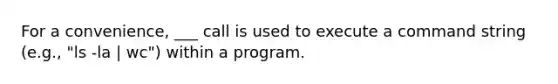 For a convenience, ___ call is used to execute a command string (e.g., "ls -la | wc") within a program.