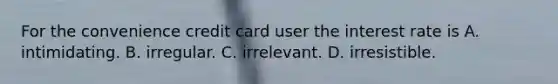 For the convenience credit card user the interest rate is A. intimidating. B. irregular. C. irrelevant. D. irresistible.