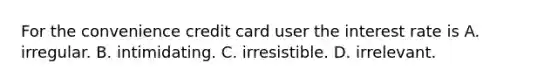 For the convenience credit card user the interest rate is A. irregular. B. intimidating. C. irresistible. D. irrelevant.