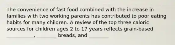 The convenience of fast food combined with the increase in families with two working parents has contributed to poor eating habits for many children. A review of the top three caloric sources for children ages 2 to 17 years reflects grain-based ___________, ________ breads, and ________