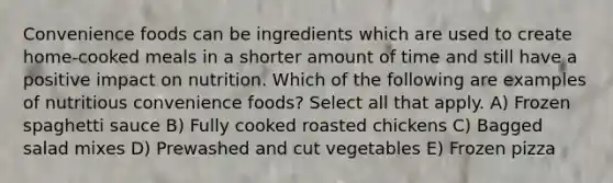 Convenience foods can be ingredients which are used to create home-cooked meals in a shorter amount of time and still have a positive impact on nutrition. Which of the following are examples of nutritious convenience foods? Select all that apply. A) Frozen spaghetti sauce B) Fully cooked roasted chickens C) Bagged salad mixes D) Prewashed and cut vegetables E) Frozen pizza