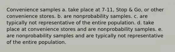 Convenience samples a. take place at 7-11, Stop & Go, or other convenience stores. b. are nonprobability samples. c. are typically not representative of the entire population. d. take place at convenience stores and are nonprobability samples. e. are nonprobability samples and are typically not representative of the entire population.