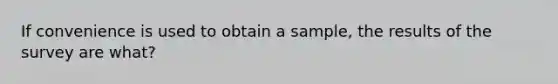 If convenience is used to obtain a sample, the results of the survey are what?