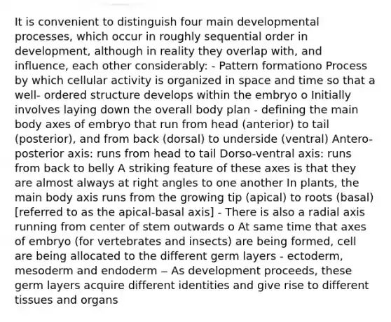 It is convenient to distinguish four main developmental processes, which occur in roughly sequential order in development, although in reality they overlap with, and influence, each other considerably: - Pattern formationo Process by which cellular activity is organized in space and time so that a well- ordered structure develops within the embryo o Initially involves laying down the overall body plan - defining the main body axes of embryo that run from head (anterior) to tail (posterior), and from back (dorsal) to underside (ventral) Antero-posterior axis: runs from head to tail Dorso-ventral axis: runs from back to belly A striking feature of these axes is that they are almost always at right angles to one another In plants, the main body axis runs from the growing tip (apical) to roots (basal) [referred to as the apical-basal axis] - There is also a radial axis running from center of stem outwards o At same time that axes of embryo (for vertebrates and insects) are being formed, cell are being allocated to the different germ layers - ectoderm, mesoderm and endoderm ‒ As development proceeds, these germ layers acquire different identities and give rise to different tissues and organs