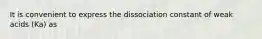 It is convenient to express the dissociation constant of weak acids (Ka) as