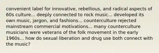 convenient label for innovative, rebellious, and radical aspects of 60s culture... deeply connected to rock music... developed its own music, jargon, and fashions... counterculture rejected mainstream commercial motivations... many counterculture musicians were veterans of the folk movement in the early 1960s... how do sexual liberation and drug use both connect with the music?