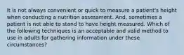 It is not always convenient or quick to measure a patient's height when conducting a nutrition assessment. And, sometimes a patient is not able to stand to have height measured. Which of the following techniques is an acceptable and valid method to use in adults for gathering information under these circumstances?