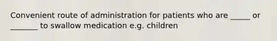 Convenient route of administration for patients who are _____ or _______ to swallow medication e.g. children