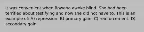 It was convenient when Rowena awoke blind. She had been terrified about testifying and now she did not have to. This is an example of: A) repression. B) primary gain. C) reinforcement. D) secondary gain.