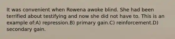 It was convenient when Rowena awoke blind. She had been terrified about testifying and now she did not have to. This is an example of:A) repression.B) primary gain.C) reinforcement.D) secondary gain.