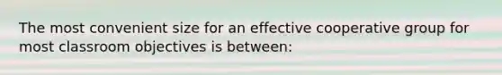 The most convenient size for an effective cooperative group for most classroom objectives is between: