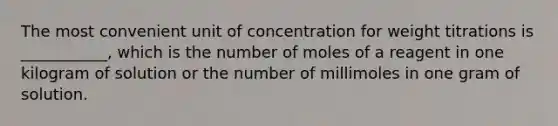 The most convenient unit of concentration for weight titrations is ___________, which is the number of moles of a reagent in one kilogram of solution or the number of millimoles in one gram of solution.