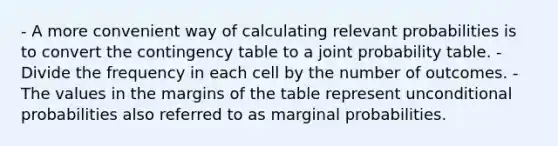 - A more convenient way of calculating relevant probabilities is to convert the contingency table to a joint probability table. - Divide the frequency in each cell by the number of outcomes. - The values in the margins of the table represent unconditional probabilities also referred to as marginal probabilities.