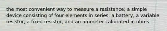 the most convenient way to measure a resistance; a simple device consisting of four elements in series: a battery, a variable resistor, a fixed resistor, and an ammeter calibrated in ohms.