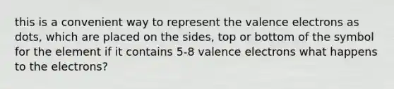 this is a convenient way to represent the valence electrons as dots, which are placed on the sides, top or bottom of the symbol for the element if it contains 5-8 valence electrons what happens to the electrons?