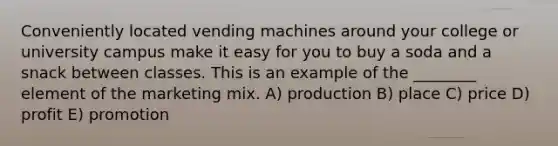 Conveniently located vending machines around your college or university campus make it easy for you to buy a soda and a snack between classes. This is an example of the ________ element of the marketing mix. A) production B) place C) price D) profit E) promotion