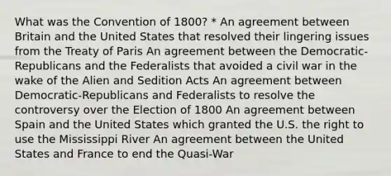 What was the Convention of 1800? * An agreement between Britain and the United States that resolved their lingering issues from the Treaty of Paris An agreement between the Democratic-Republicans and the Federalists that avoided a civil war in the wake of the Alien and Sedition Acts An agreement between Democratic-Republicans and Federalists to resolve the controversy over the Election of 1800 An agreement between Spain and the United States which granted the U.S. the right to use the Mississippi River An agreement between the United States and France to end the Quasi-War