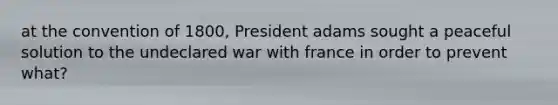 at the convention of 1800, President adams sought a peaceful solution to the undeclared war with france in order to prevent what?