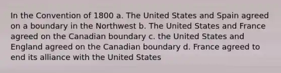 In the Convention of 1800 a. The United States and Spain agreed on a boundary in the Northwest b. The United States and France agreed on the Canadian boundary c. the United States and England agreed on the Canadian boundary d. France agreed to end its alliance with the United States