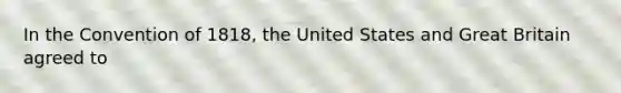 In the Convention of 1818, the United States and Great Britain agreed to