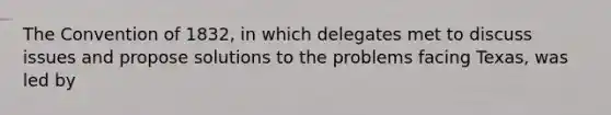 The Convention of 1832, in which delegates met to discuss issues and propose solutions to the problems facing Texas, was led by