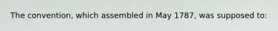 The convention, which assembled in May 1787, was supposed to: