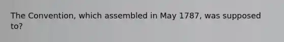 The Convention, which assembled in May 1787, was supposed to?