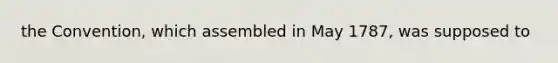 the Convention, which assembled in May 1787, was supposed to