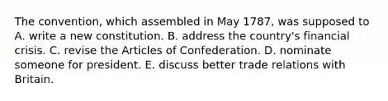 The convention, which assembled in May 1787, was supposed to A. write a new constitution. B. address the country's financial crisis. C. revise the Articles of Confederation. D. nominate someone for president. E. discuss better trade relations with Britain.