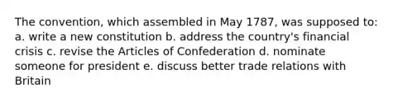 The convention, which assembled in May 1787, was supposed to: a. write a new constitution b. address the country's financial crisis c. revise the Articles of Confederation d. nominate someone for president e. discuss better trade relations with Britain