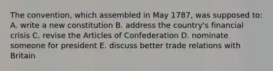 The convention, which assembled in May 1787, was supposed to: A. write a new constitution B. address the country's <a href='https://www.questionai.com/knowledge/kf16HD8YVu-financial-crisis' class='anchor-knowledge'>financial crisis</a> C. revise <a href='https://www.questionai.com/knowledge/k5NDraRCFC-the-articles-of-confederation' class='anchor-knowledge'>the articles of confederation</a> D. nominate someone for president E. discuss better trade relations with Britain