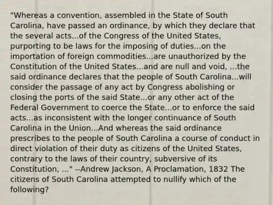 "Whereas a convention, assembled in the State of South Carolina, have passed an ordinance, by which they declare that the several acts...of the Congress of the United States, purporting to be laws for the imposing of duties...on the importation of foreign commodities...are unauthorized by the Constitution of the United States...and are null and void, ...the said ordinance declares that the people of South Carolina...will consider the passage of any act by Congress abolishing or closing the ports of the said State...or any other act of the Federal Government to coerce the State...or to enforce the said acts...as inconsistent with the longer continuance of South Carolina in the Union...And whereas the said ordinance prescribes to the people of South Carolina a course of conduct in direct violation of their duty as citizens of the United States, contrary to the laws of their country, subversive of its Constitution, ..." --Andrew Jackson, A Proclamation, 1832 The citizens of South Carolina attempted to nullify which of the following?