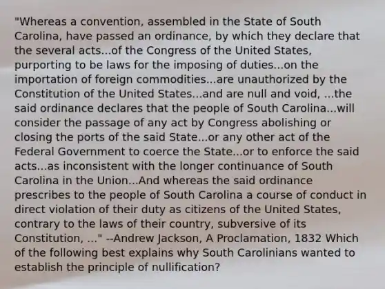 "Whereas a convention, assembled in the State of South Carolina, have passed an ordinance, by which they declare that the several acts...of the Congress of the United States, purporting to be laws for the imposing of duties...on the importation of foreign commodities...are unauthorized by the Constitution of the United States...and are null and void, ...the said ordinance declares that the people of South Carolina...will consider the passage of any act by Congress abolishing or closing the ports of the said State...or any other act of the Federal Government to coerce the State...or to enforce the said acts...as inconsistent with the longer continuance of South Carolina in the Union...And whereas the said ordinance prescribes to the people of South Carolina a course of conduct in direct violation of their duty as citizens of the United States, contrary to the laws of their country, subversive of its Constitution, ..." --Andrew Jackson, A Proclamation, 1832 Which of the following best explains why South Carolinians wanted to establish the principle of nullification?