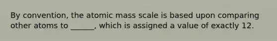 By convention, the atomic mass scale is based upon comparing other atoms to ______, which is assigned a value of exactly 12.