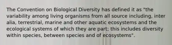 The Convention on Biological Diversity has defined it as "the variability among living organisms from all source including, inter alia, terrestrial, marine and other aquatic ecosystems and the ecological systems of which they are part; this includes diversity within species, between species and of ecosystems".