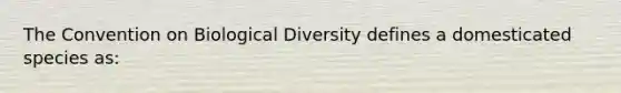 The Convention on Biological Diversity defines a domesticated species as: