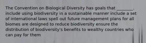 The Convention on Biological Diversity has goals that ________. include using biodiversity in a sustainable manner include a set of international laws spell out future management plans for all biomes are designed to reduce biodiversity ensure the distribution of biodiversity's benefits to wealthy countries who can pay for them