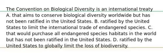 The Convention on Biological Diversity is an international treaty A. that aims to conserve biological diversity worldwide but has not been ratified in the United States. B. ratified by the United States to limit the international trade of endangered species. C. that would purchase all endangered species habitats in the world but has not been ratified in the United States. D. ratified by the United States to globally limit the loss of biodiversity.