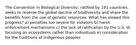 The Convention in Biological Diversity, ratified by 191 countries, seeks to reverse the global decline of biodiversity and share the benefits from the use of genetic resources. What has slowed this progress? a) penalties too severe for violators b) harsh enforcement mechanisms c) the lack of ratification by the U.S. d) focusing on ecosystems rather than individuals e) consideration for the traditions of indigenous peoples