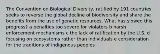 The Convention on Biological Diversity, ratified by 191 countries, seeks to reverse the global decline of biodiversity and share the benefits from the use of genetic resources. What has slowed this progress? a penalties too severe for violators b harsh enforcement mechanisms c the lack of ratification by the U.S. d focusing on ecosystems rather than individuals e consideration for the traditions of indigenous peoples