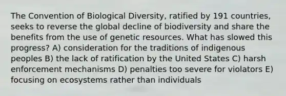 The Convention of Biological Diversity, ratified by 191 countries, seeks to reverse the global decline of biodiversity and share the benefits from the use of genetic resources. What has slowed this progress? A) consideration for the traditions of indigenous peoples B) the lack of ratification by the United States C) harsh enforcement mechanisms D) penalties too severe for violators E) focusing on ecosystems rather than individuals