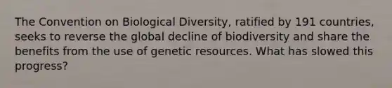 The Convention on Biological Diversity, ratified by 191 countries, seeks to reverse the global decline of biodiversity and share the benefits from the use of genetic resources. What has slowed this progress?